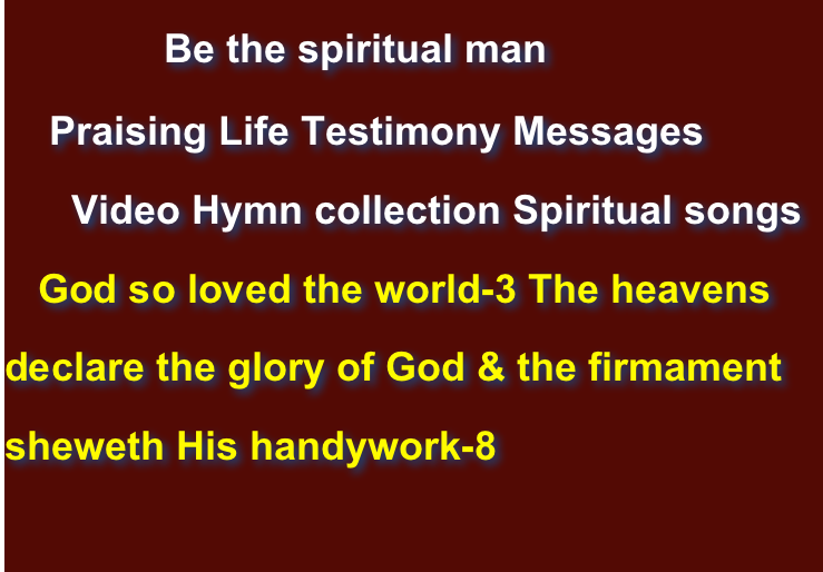             Be the spiritual man    Praising Life Testimony Messages      Video Hymn collection Spiritual songs    God so loved the world-3 The heavens declare the glory of God & the firmament sheweth His handywork-8                      