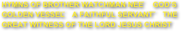 HYMNS OF BROTHER WATCHMAN NEE －GOD’S GOLDEN VESSEL；A FAITHFUL SERVANT ；THE GREAT WITNESS OF THE LORD JESUS CHRIST