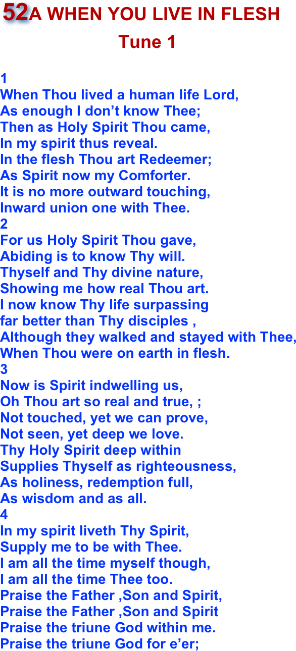 ￼
1When Thou lived a human life Lord,As enough I don’t know Thee; Then as Holy Spirit Thou came, In my spirit thus reveal.In the flesh Thou art Redeemer;As Spirit now my Comforter.It is no more outward touching,
Inward union one with Thee.2For us Holy Spirit Thou gave,Abiding is to know Thy will. Thyself and Thy divine nature, Showing me how real Thou art. I now know Thy life surpassingfar better than Thy disciples , Although they walked and stayed with Thee, When Thou were on earth in flesh.3Now is Spirit indwelling us,
Oh Thou art so real and true, ;Not touched, yet we can prove,Not seen, yet deep we love.Thy Holy Spirit deep within Supplies Thyself as righteousness,As holiness, redemption full, As wisdom and as all.4In my spirit liveth Thy Spirit,
Supply me to be with Thee. I am all the time myself though, I am all the time Thee too.
Praise the Father ,Son and Spirit,
Praise the Father ,Son and SpiritPraise the triune God within me.Praise the triune God for e’er;
       