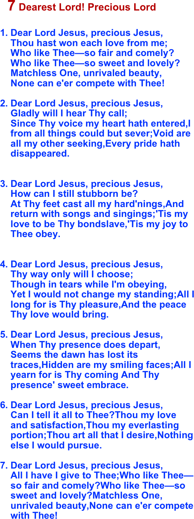 
  ￼

Dear Lord Jesus, precious Jesus, Thou hast won each love from me; Who like Thee—so fair and comely? Who like Thee—so sweet and lovely? Matchless One, unrivaled beauty, None can e'er compete with Thee!Dear Lord Jesus, precious Jesus, Gladly will I hear Thy call; Since Thy voice my heart hath entered,I from all things could but sever;Void are all my other seeking,Every pride hath disappeared.
Dear Lord Jesus, precious Jesus, How can I still stubborn be? At Thy feet cast all my hard'nings,And return with songs and singings;'Tis my love to be Thy bondslave,'Tis my joy to Thee obey.
Dear Lord Jesus, precious Jesus, Thy way only will I choose; Though in tears while I'm obeying, Yet I would not change my standing;All I long for is Thy pleasure,And the peace Thy love would bring.Dear Lord Jesus, precious Jesus, When Thy presence does depart, Seems the dawn has lost its traces,Hidden are my smiling faces;All I yearn for is Thy coming And Thy presence' sweet embrace.Dear Lord Jesus, precious Jesus, Can I tell it all to Thee?Thou my love and satisfaction,Thou my everlasting portion;Thou art all that I desire,Nothing else I would pursue.Dear Lord Jesus, precious Jesus, All I have I give to Thee;Who like Thee—so fair and comely?Who like Thee—so sweet and lovely?Matchless One, unrivaled beauty,None can e'er compete with Thee!
    
                                      