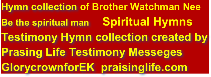 Hymn collection of Brother Watchman Nee
Be the spiritual man    Spiritual Hymns                             
Testimony Hymn collection created by
Prasing Life Testimony Messeges  
GlorycrownforEK  praisinglife.com