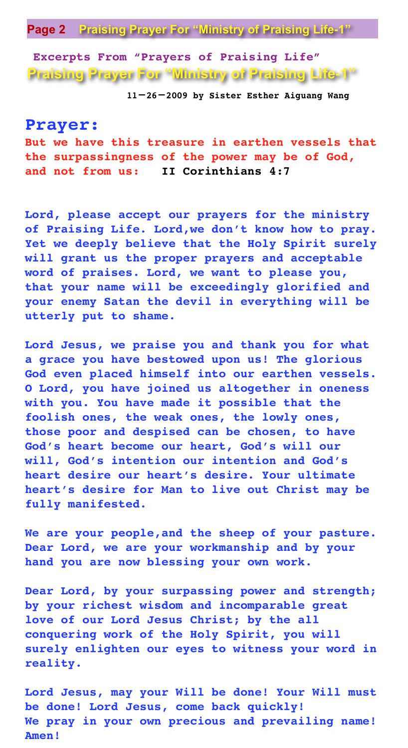￼
 
  Excerpts From “Prayers of Praising Life” 
￼

Prayer:
But we have this treasure in earthen vessels that the surpassingness of the power may be of God, and not from us:   II Corinthians 4:7

                                                                                  Lord, please accept our prayers for the ministry of Praising Life. Lord,we don’t know how to pray. Yet we deeply believe that the Holy Spirit surely will grant us the proper prayers and acceptable word of praises. Lord, we want to please you, that your name will be exceedingly glorified and your enemy Satan the devil in everything will be utterly put to shame.Lord Jesus, we praise you and thank you for what a grace you have bestowed upon us! The glorious God even placed himself into our earthen vessels. O Lord, you have joined us altogether in oneness with you. You have made it possible that the foolish ones, the weak ones, the lowly ones, those poor and despised can be chosen, to have God’s heart become our heart, God’s will our will, God’s intention our intention and God’s heart desire our heart’s desire. Your ultimate heart’s desire for Man to live out Christ may be fully manifested. 
We are your people,and the sheep of your pasture. Dear Lord, we are your workmanship and by your hand you are now blessing your own work. Dear Lord, by your surpassing power and strength; by your richest wisdom and incomparable great love of our Lord Jesus Christ; by the all conquering work of the Holy Spirit, you will surely enlighten our eyes to witness your word in reality. Lord Jesus, may your Will be done! Your Will must be done! Lord Jesus, come back quickly! 
We pray in your own precious and prevailing name! Amen! 