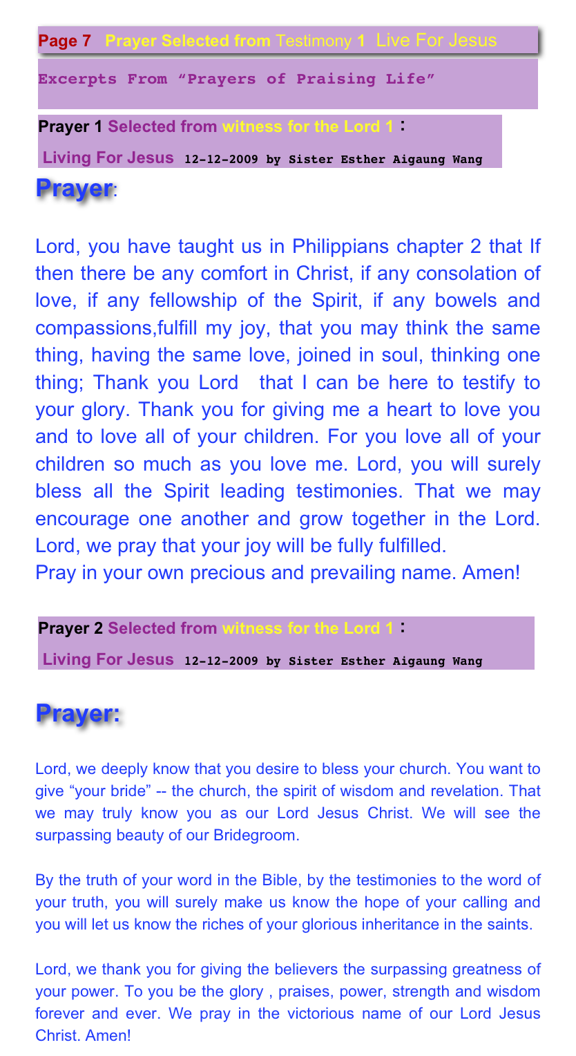 ￼￼
￼
Prayer:

Lord, you have taught us in Philippians chapter 2 that If then there be any comfort in Christ, if any consolation of love, if any fellowship of the Spirit, if any bowels and compassions,fulfill my joy, that you may think the same thing, having the same love, joined in soul, thinking one thing; Thank you Lord  that I can be here to testify to your glory. Thank you for giving me a heart to love you and to love all of your children. For you love all of your children so much as you love me. Lord, you will surely bless all the Spirit leading testimonies. That we may encourage one another and grow together in the Lord.  Lord, we pray that your joy will be fully fulfilled. 
Pray in your own precious and prevailing name. Amen!

￼

Prayer:

Lord, we deeply know that you desire to bless your church. You want to give “your bride” -- the church, the spirit of wisdom and revelation. That we may truly know you as our Lord Jesus Christ. We will see the surpassing beauty of our Bridegroom. By the truth of your word in the Bible, by the testimonies to the word of your truth, you will surely make us know the hope of your calling and you will let us know the riches of your glorious inheritance in the saints.  Lord, we thank you for giving the believers the surpassing greatness of your power. To you be the glory , praises, power, strength and wisdom forever and ever. We pray in the victorious name of our Lord Jesus Christ. Amen! 