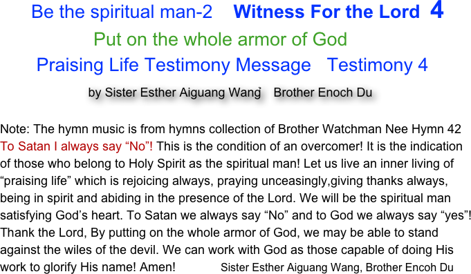       Be the spiritual man-2    Witness For the Lord  4                  
                  Put on the whole armor of God
       Praising Life Testimony Message   Testimony 4
                 by Sister Esther Aiguang Wang，Brother Enoch Du

Note: The hymn music is from hymns collection of Brother Watchman Nee Hymn 42
To Satan I always say “No”! This is the condition of an overcomer! It is the indication of those who belong to Holy Spirit as the spiritual man! Let us live an inner living of “praising life” which is rejoicing always, praying unceasingly,giving thanks always, being in spirit and abiding in the presence of the Lord. We will be the spiritual man satisfying God’s heart. To Satan we always say “No” and to God we always say “yes”!Thank the Lord, By putting on the whole armor of God, we may be able to stand against the wiles of the devil. We can work with God as those capable of doing His work to glorify His name! Amen!             Sister Esther Aiguang Wang, Brother Encoh Du 