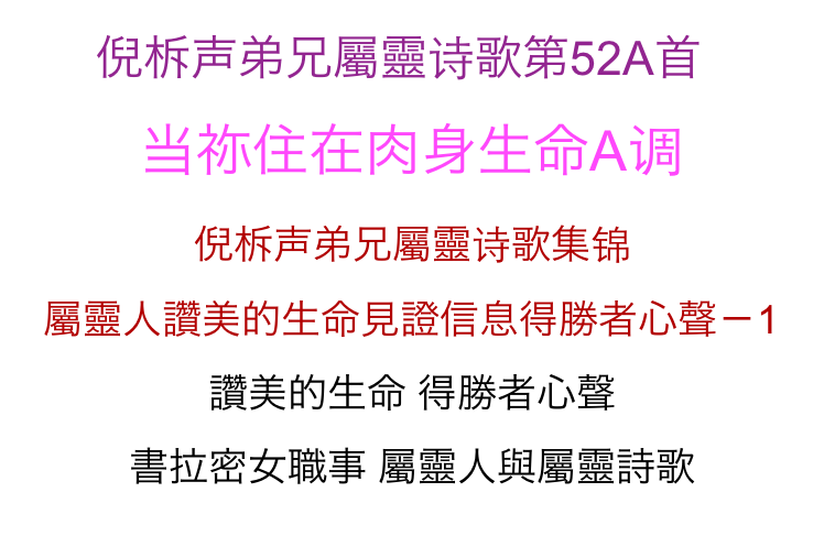      倪柝声弟兄屬靈诗歌第52A首   
当祢住在肉身生命A调
倪柝声弟兄屬靈诗歌集锦
屬靈人讚美的生命見證信息得勝者心聲－1
讚美的生命 得勝者心聲
書拉密女職事 屬靈人與屬靈詩歌              